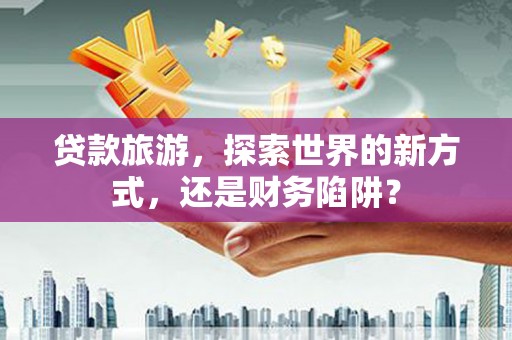 阳高贷款旅游，探索世界的新方式，还是财务陷阱？